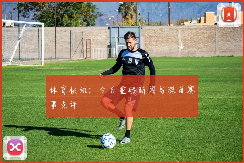 体育快讯：今日重磅新闻与深度赛事点评
