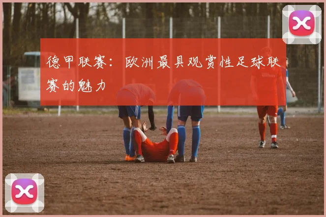 德甲联赛：欧洲最具观赏性足球联赛的魅力
