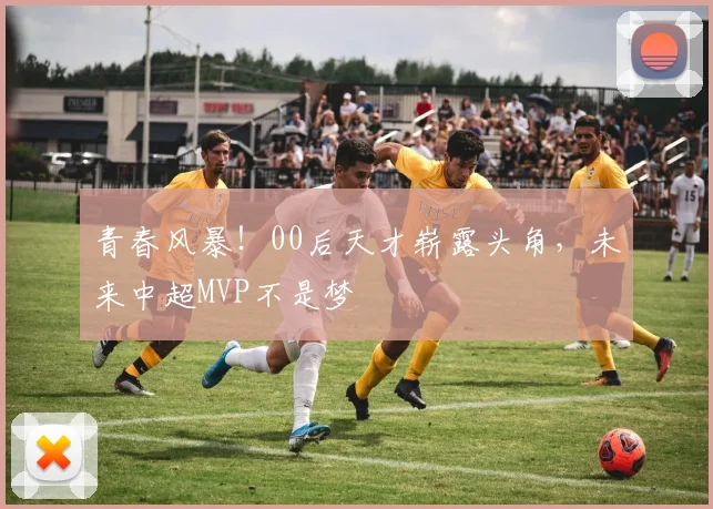 青春风暴!00后天才崭露头角,未来中超MVP不是梦