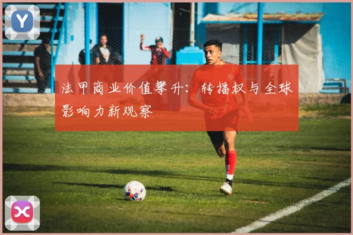 法甲商业价值攀升：转播权与全球影响力新观察