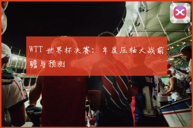WTT 世界杯决赛：年度压轴大战前瞻与预测