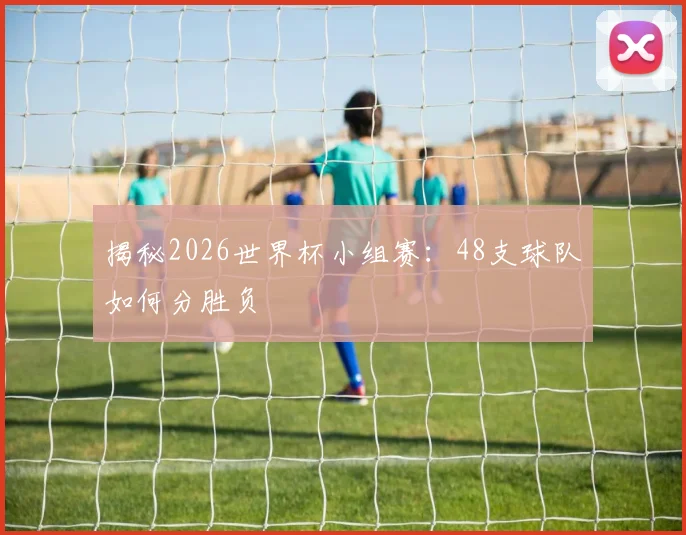 揭秘2026世界杯小组赛：48支球队如何分胜负