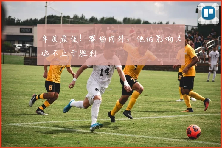 年度最佳！赛场内外，他的影响力远不止于胜利