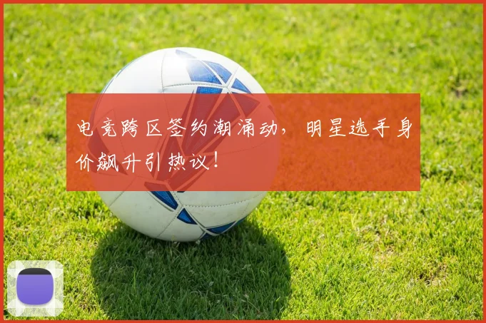 电竞跨区签约潮涌动，明星选手身价飙升引热议！