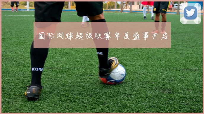 国际网球超级联赛年度盛事开启