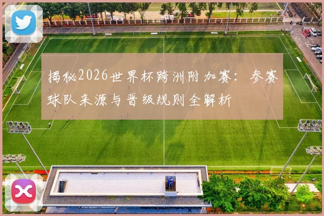 揭秘2026世界杯跨洲附加赛：参赛球队来源与晋级规则全解析