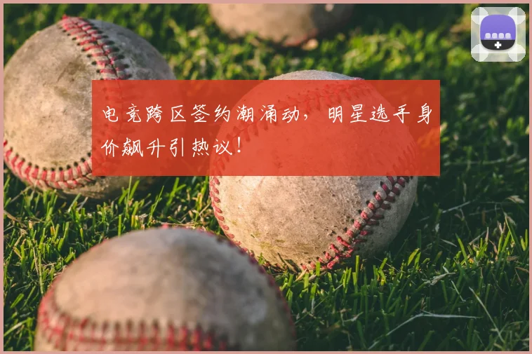 电竞跨区签约潮涌动，明星选手身价飙升引热议！