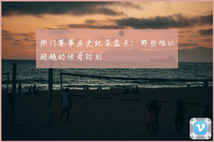 热门赛事历史纪录盘点：那些难以超越的传奇时刻