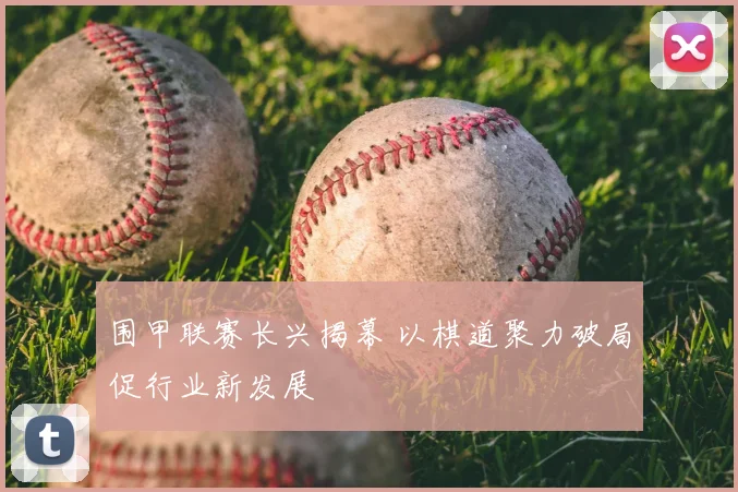 围甲联赛长兴揭幕 以棋道聚力破局促行业新发展