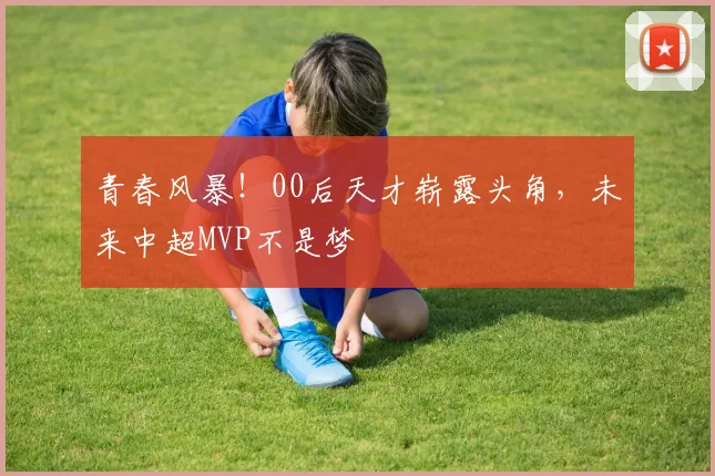 青春风暴！00后天才崭露头角，未来中超MVP不是梦