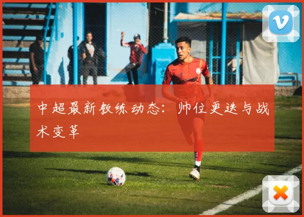 中超最新教练动态：帅位更迭与战术变革