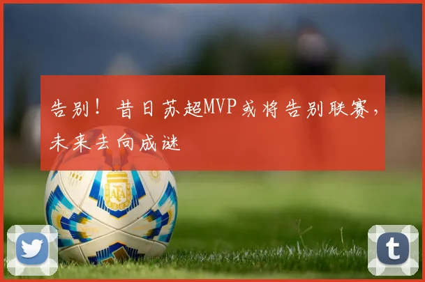 告别!昔日苏超MVP或将告别联赛,未来去向成谜