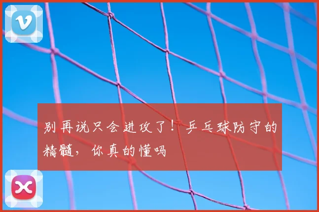 别再说只会进攻了！乒乓球防守的精髓，你真的懂吗