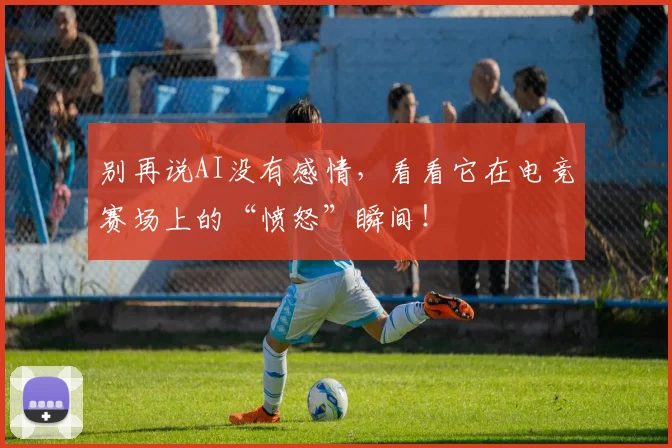 别再说AI没有感情，看看它在电竞赛场上的“愤怒”瞬间！