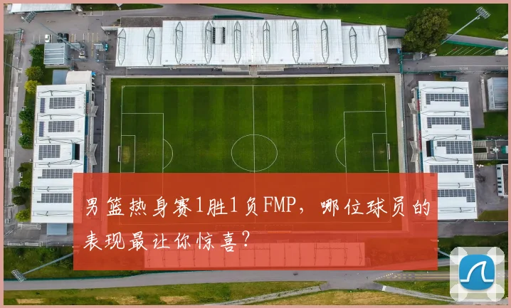 男篮热身赛1胜1负FMP，哪位球员的表现最让你惊喜？