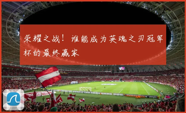 荣耀之战！谁能成为英魂之刃冠军杯的最终赢家