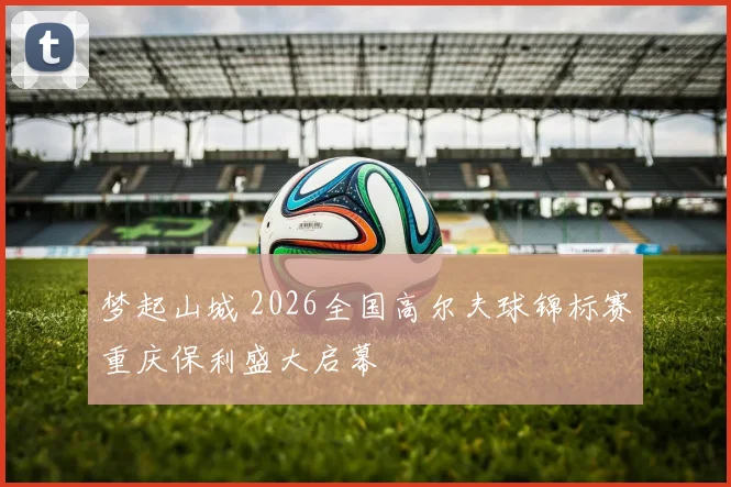梦起山城 2026全国高尔夫球锦标赛重庆保利盛大启幕