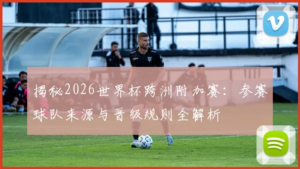 揭秘2026世界杯跨洲附加赛：参赛球队来源与晋级规则全解析