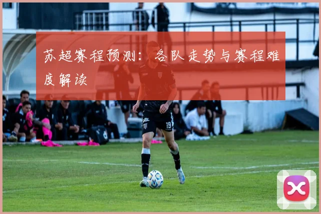 苏超赛程预测：各队走势与赛程难度解读