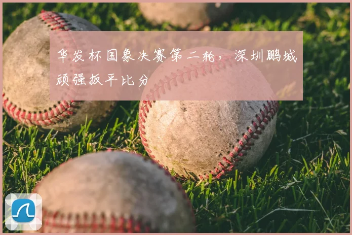 华发杯国象决赛第二轮，深圳鹏城顽强扳平比分