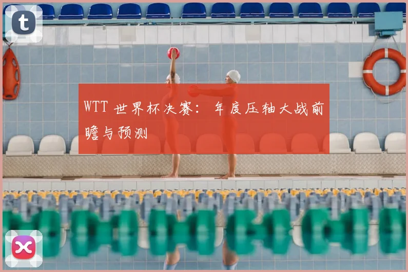 WTT 世界杯决赛：年度压轴大战前瞻与预测