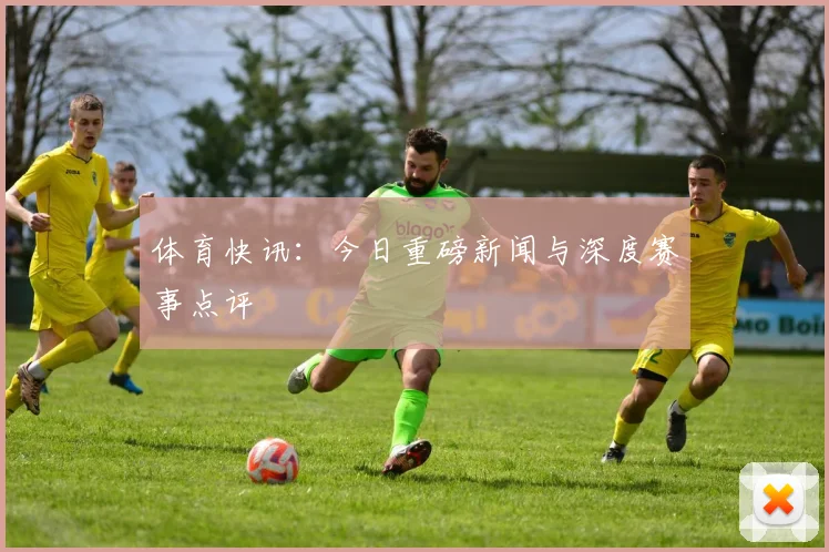 体育快讯：今日重磅新闻与深度赛事点评