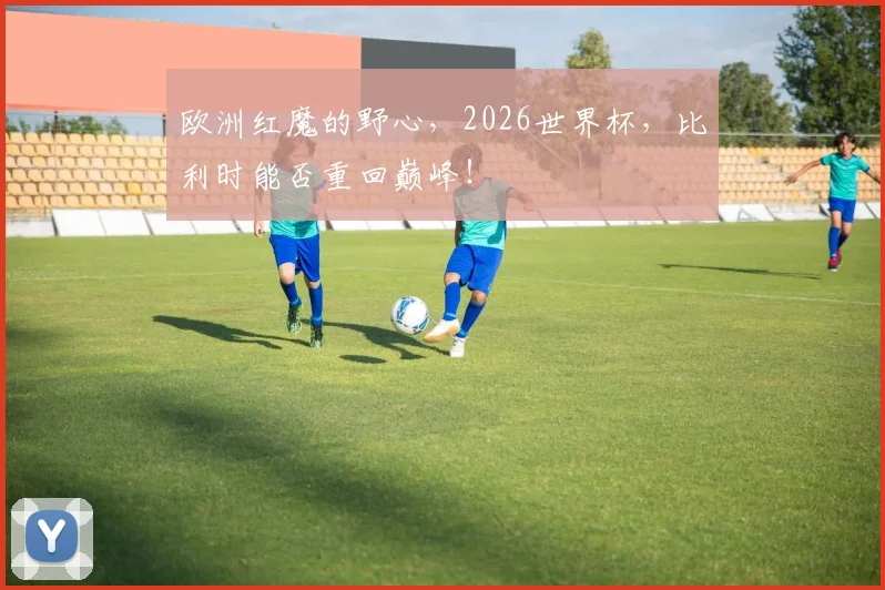 欧洲红魔的野心，2026世界杯，比利时能否重回巅峰！