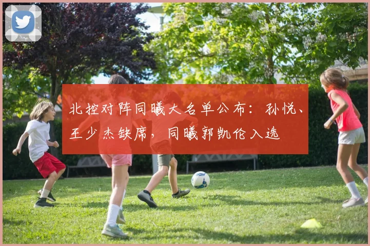 北控对阵同曦大名单公布：孙悦、王少杰缺席，同曦郭凯伦入选