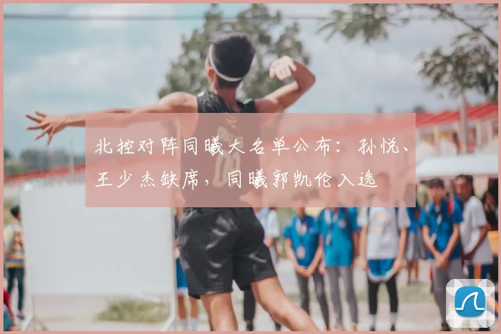 北控对阵同曦大名单公布：孙悦、王少杰缺席，同曦郭凯伦入选